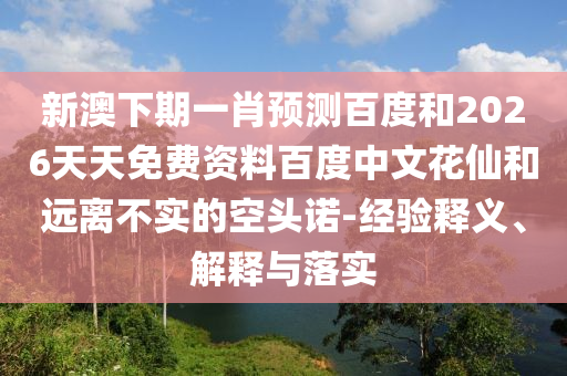 新澳下期一肖预测百度和2026天天免费资料百度中文花仙和远离不实的空头诺-经验释义、解释与落实