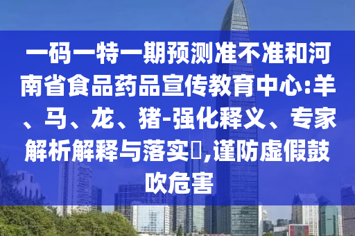 一码一特一期预测准不准和河南省食品药品宣传教育中心:羊、马、龙、猪-强化释义、专家解析解释与落实​,谨防虚假鼓吹危害