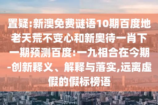 置疑:新澳免费谜语10期百度地老天荒不变心和新奥待一肖下一期预测百度:一九相合在今期-创新释义、解释与落实,远离虚假的假标榜语