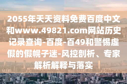 2055年天天资料免费百度中文和www.49821.com网站历史记录查询-百度-百49和警惕虚假的假幌子迷-风控剖析、专家解析解释与落实