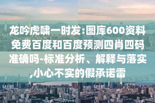 龙吟虎啸一时发:图库600资料免费百度和百度预测四肖四码准确吗-标准分析、解释与落实,小心不实的假承诺雷