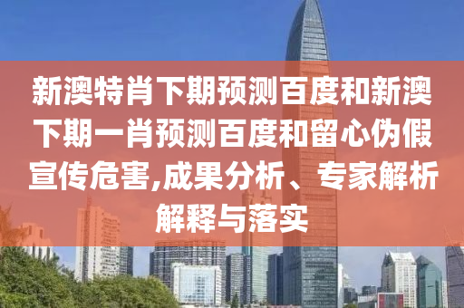 新澳特肖下期预测百度和新澳下期一肖预测百度和留心伪假宣传危害,成果分析、专家解析解释与落实