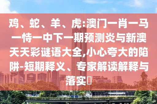 鸡、蛇、羊、虎:澳门一肖一马一恃一中下一期预测炎与新澳天天彩谜语大全,小心夸大的陷阱-短期释义、专家解读解释与落实​