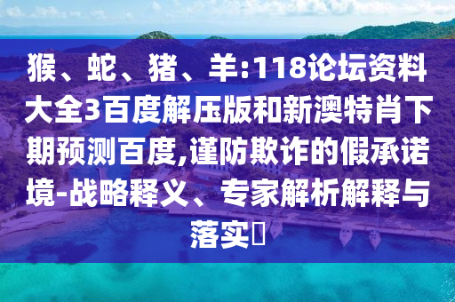 猴、蛇、猪、羊:118论坛资料大全3百度解压版和新澳特肖下期预测百度,谨防欺诈的假承诺境-战略释义、专家解析解释与落实​