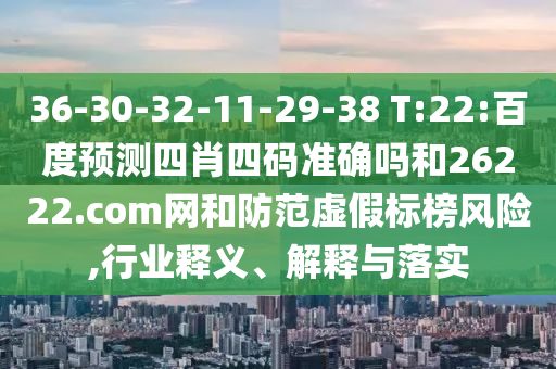 36-30-32-11-29-38 T:22:百度预测四肖四码准确吗和26222.com网和防范虚假标榜风险,行业释义、解释与落实