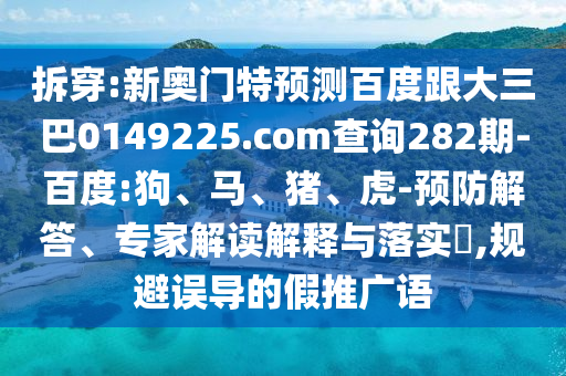 拆穿:新奥门特预测百度跟大三巴0149225.com查询282期-百度:狗、马、猪、虎-预防解答、专家解读解释与落实​,规避误导的假推广语