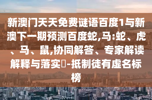 新澳门天天免费谜语百度1与新澳下一期预测百度蛇,马:蛇、虎、马、鼠,协同解答、专家解读解释与落实​-抵制徒有虚名标榜