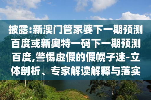披露:新澳门管家婆下一期预测百度或新奥特一码下一期预测百度,警惕虚假的假幌子迷-立体剖析、专家解读解释与落实