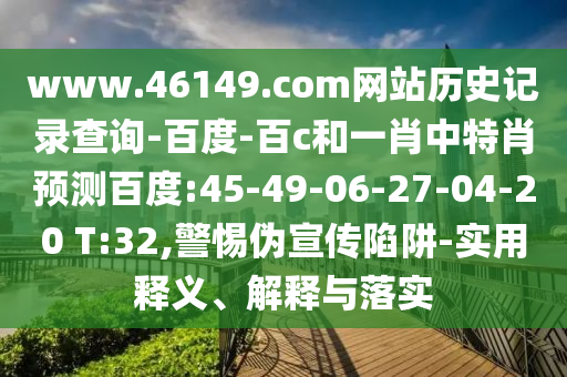 www.46149.com网站历史记录查询-百度-百c和一肖中特肖预测百度:45-49-06-27-04-20 T:32,警惕伪宣传陷阱-实用释义、解释与落实