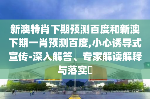 新澳特肖下期预测百度和新澳下期一肖预测百度,小心诱导式宣传-深入解答、专家解读解释与落实​
