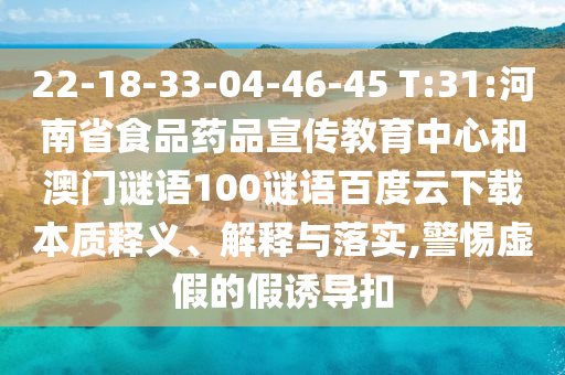 22-18-33-04-46-45 T:31:河南省食品药品宣传教育中心和澳门谜语100谜语百度云下载本质释义、解释与落实,警惕虚假的假诱导扣