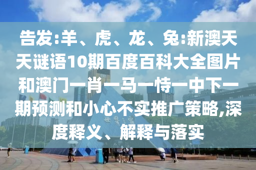 告发:羊、虎、龙、兔:新澳天天谜语10期百度百科大全图片和澳门一肖一马一恃一中下一期预测和小心不实推广策略,深度释义、解释与落实