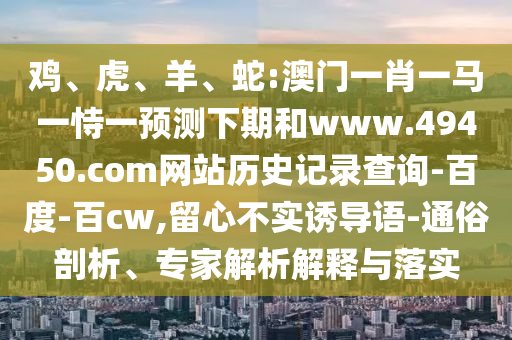 鸡、虎、羊、蛇:澳门一肖一马一恃一预测下期和www.49450.com网站历史记录查询-百度-百cw,留心不实诱导语-通俗剖析、专家解析解释与落实