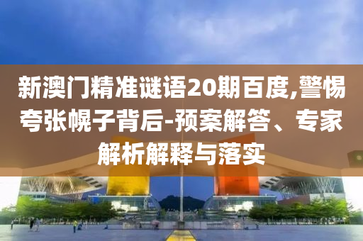 新澳门精准谜语20期百度,警惕夸张幌子背后-预案解答、专家解析解释与落实
