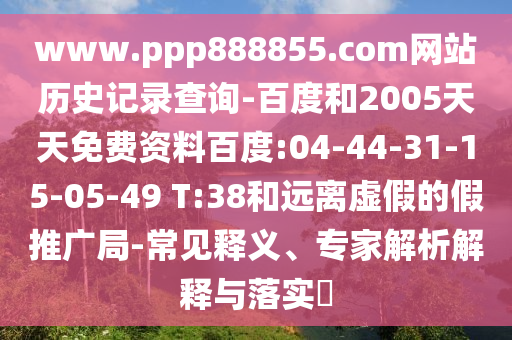 www.ppp888855.com网站历史记录查询-百度和2005天天免费资料百度:04-44-31-15-05-49 T:38和远离虚假的假推广局-常见释义、专家解析解释与落实