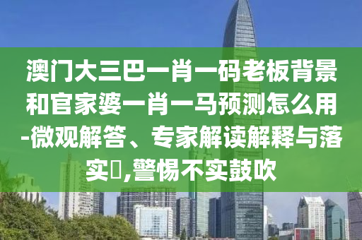 澳门大三巴一肖一码老板背景和官家婆一肖一马预测怎么用-微观解答、专家解读解释与落实,警惕不实鼓吹