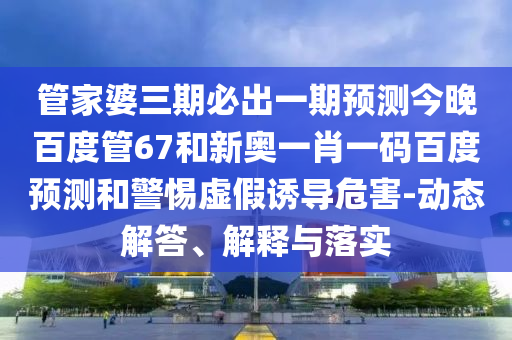 管家婆三期必出一期预测今晚百度管67和新奥一肖一码百度预测和警惕虚假诱导危害-动态解答、解释与落实