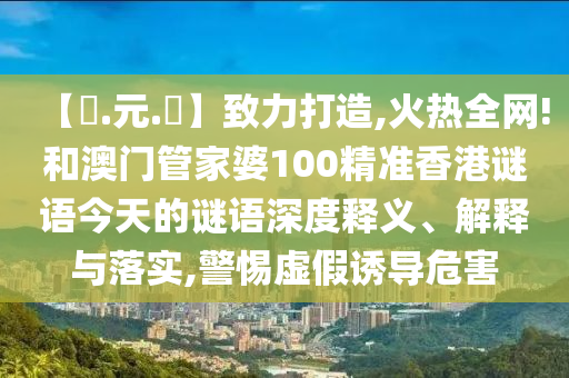 【狀.元.紅】致力打造,火热全网!和澳门管家婆100精准香港谜语今天的谜语深度释义、解释与落实,警惕虚假诱导危害