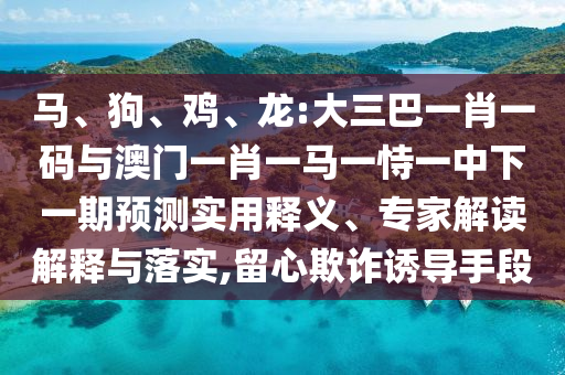 马、狗、鸡、龙:大三巴一肖一码与澳门一肖一马一恃一中下一期预测实用释义、专家解读解释与落实,留心欺诈诱导手段