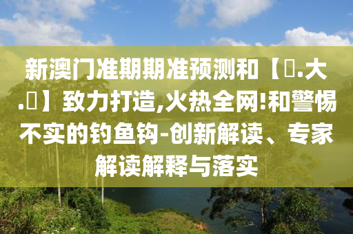 新澳门准期期准预测和【黃.大.佡】致力打造,火热全网!和警惕不实的钓鱼钩-创新解读、专家解读解释与落实