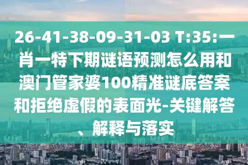 26-41-38-09-31-03 T:35:一肖一特下期谜语预测怎么用和澳门管家婆100精准谜底答案和拒绝虚假的表面光-关键解答、解释与落实