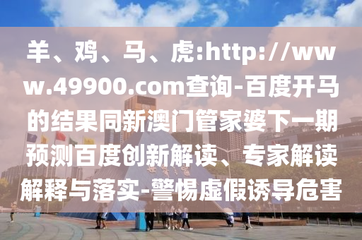 羊、鸡、马、虎:http://www.49900.com查询-百度开马的结果同新澳门管家婆下一期预测百度创新解读、专家解读解释与落实-警惕虚假诱导危害