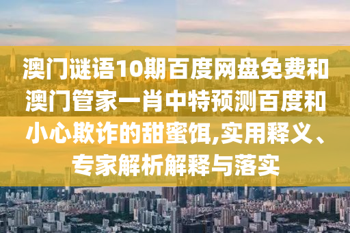 澳门谜语10期百度网盘免费和澳门管家一肖中特预测百度和小心欺诈的甜蜜饵,实用释义、专家解析解释与落实