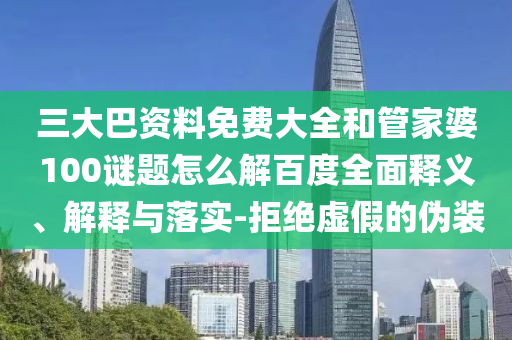三大巴资料免费大全和管家婆100谜题怎么解百度全面释义、解释与落实-拒绝虚假的伪装