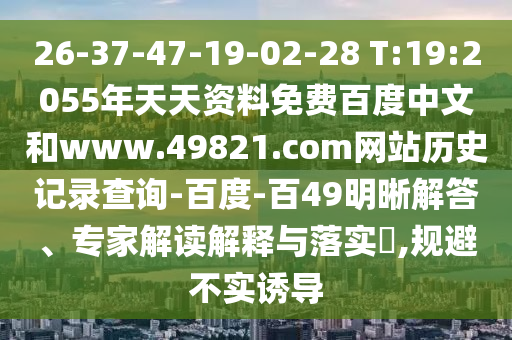 26-37-47-19-02-28 T:19:2055年天天资料免费百度中文和www.49821.com网站历史记录查询-百度-百49明晰解答、专家解读解释与落实,规避不实诱导