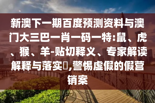 新澳下一期百度预测资料与澳门大三巴一肖一码一特:鼠、虎、猴、羊-贴切释义、专家解读解释与落实​,警惕虚假的假营销案