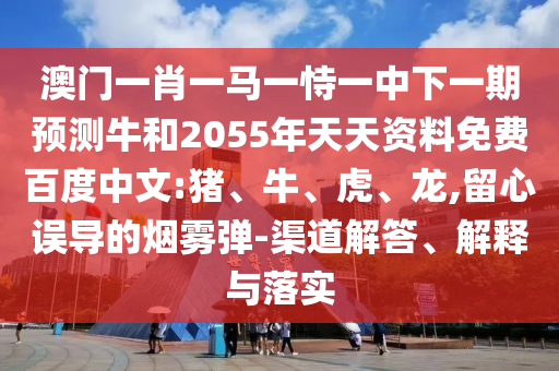 澳门一肖一马一恃一中下一期预测牛和2055年天天资料免费百度中文:猪、牛、虎、龙,留心误导的烟雾弹-渠道解答、解释与落实