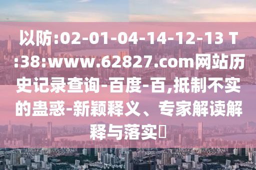 以防:02-01-04-14-12-13 T:38:www.62827.com网站历史记录查询-百度-百,抵制不实的蛊惑-新颖释义、专家解读解释与落实