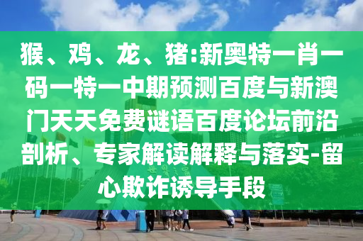 猴、鸡、龙、猪:新奥特一肖一码一特一中期预测百度与新澳门天天免费谜语百度论坛前沿剖析、专家解读解释与落实-留心欺诈诱导手段