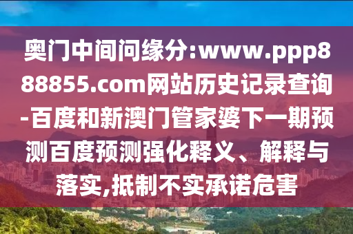 奥门中间问缘分:www.ppp888855.com网站历史记录查询-百度和新澳门管家婆下一期预测百度预测强化释义、解释与落实,抵制不实承诺危害