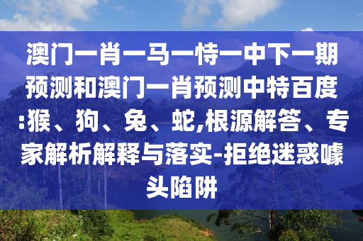 澳门一肖一马一恃一中下一期预测和澳门一肖预测中特百度:猴、狗、兔、蛇,根源解答、专家解析解释与落实-拒绝迷惑噱头陷阱