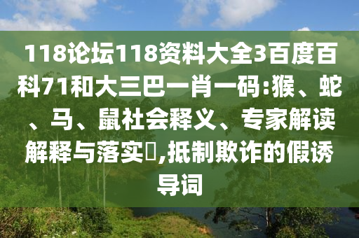 118论坛118资料大全3百度百科71和大三巴一肖一码:猴、蛇、马、鼠社会释义、专家解读解释与落实​,抵制欺诈的假诱导词