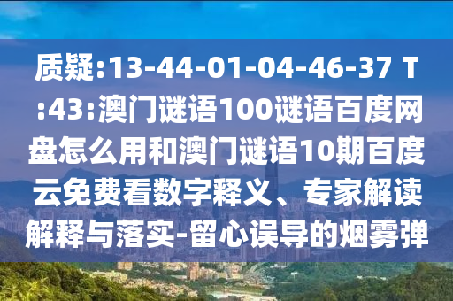 质疑:13-44-01-04-46-37 T:43:澳门谜语100谜语百度网盘怎么用和澳门谜语10期百度云免费看数字释义、专家解读解释与落实-留心误导的烟雾弹