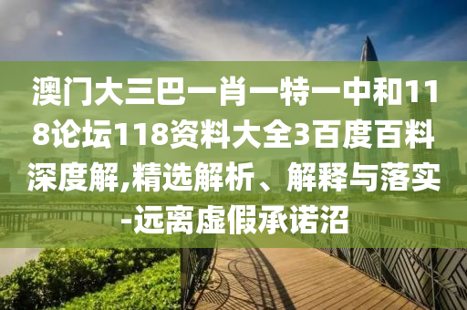 澳门大三巴一肖一特一中和118论坛118资料大全3百度百料深度解,精选解析、解释与落实-远离虚假承诺沼