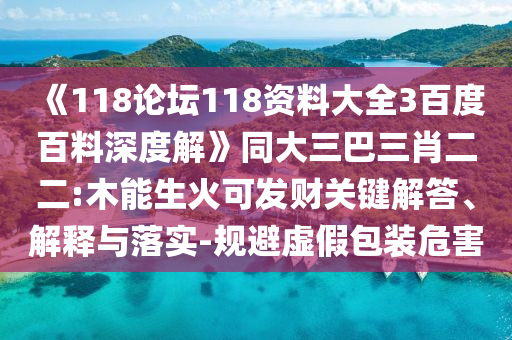 《118论坛118资料大全3百度百料深度解》同大三巴三肖二二:木能生火可发财关键解答、解释与落实-规避虚假包装危害