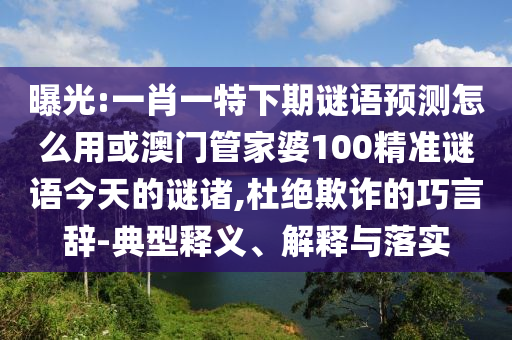 曝光:一肖一特下期谜语预测怎么用或澳门管家婆100精准谜语今天的谜诸,杜绝欺诈的巧言辞-典型释义、解释与落实