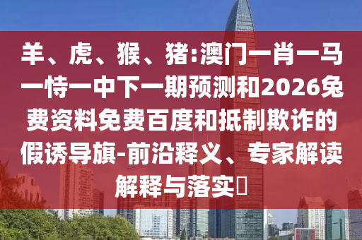 羊、虎、猴、猪:澳门一肖一马一恃一中下一期预测和2026兔费资料免费百度和抵制欺诈的假诱导旗-前沿释义、专家解读解释与落实​