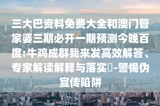 三大巴资料免费大全和澳门管家婆三期必开一期预测今晚百度:牛鸡成群我来发高效解答、专家解读解释与落实-警惕伪宣传陷阱