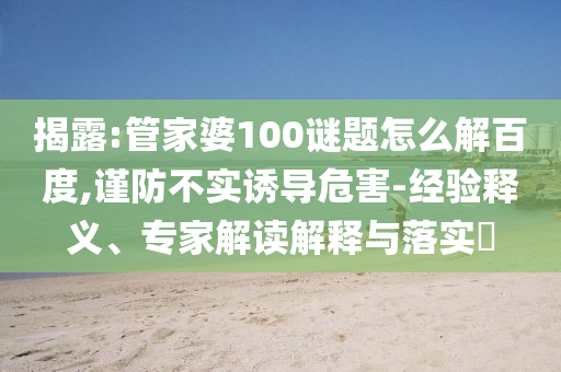 揭露:管家婆100谜题怎么解百度,谨防不实诱导危害-经验释义、专家解读解释与落实​