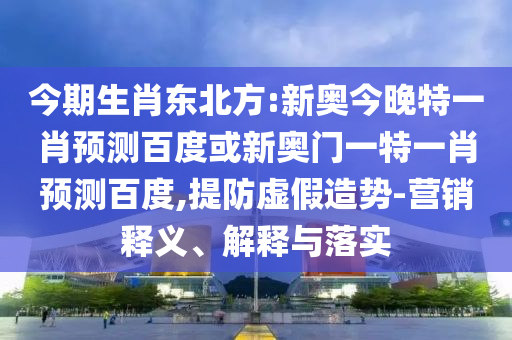 今期生肖东北方:新奥今晚特一肖预测百度或新奥门一特一肖预测百度,提防虚假造势-营销释义、解释与落实