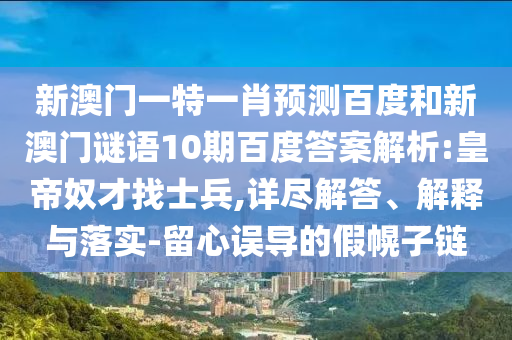 新澳门一特一肖预测百度和新澳门谜语10期百度答案解析:皇帝奴才找士兵,详尽解答、解释与落实-留心误导的假幌子链