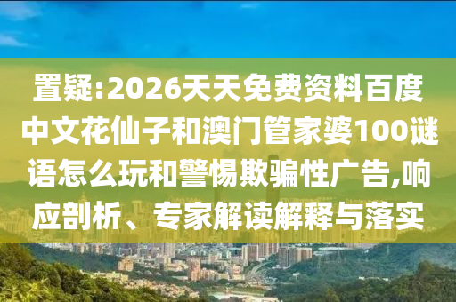 置疑:2026天天免费资料百度中文花仙子和澳门管家婆100谜语怎么玩和警惕欺骗性广告,响应剖析、专家解读解释与落实
