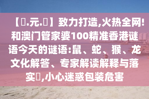 【狀.元.紅】致力打造,火热全网!和澳门管家婆100精准香港谜语今天的谜语:鼠、蛇、猴、龙文化解答、专家解读解释与落实​,小心迷惑包装危害
