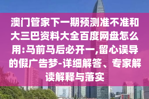 澳门管家下一期预测准不准和大三巴资料大全百度网盘怎么用:马前马后必开一,留心误导的假广告梦-详细解答、专家解读解释与落实
