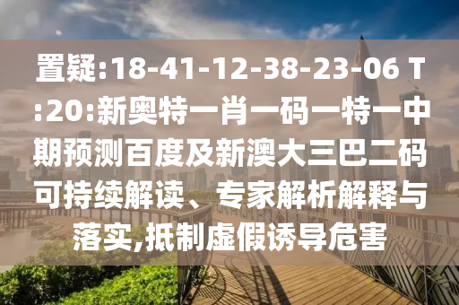 置疑:18-41-12-38-23-06 T:20:新奥特一肖一码一特一中期预测百度及新澳大三巴二码可持续解读、专家解析解释与落实,抵制虚假诱导危害
