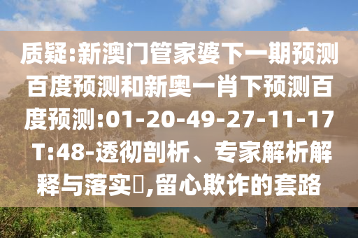 质疑:新澳门管家婆下一期预测百度预测和新奥一肖下预测百度预测:01-20-49-27-11-17 T:48-透彻剖析、专家解析解释与落实​,留心欺诈的套路